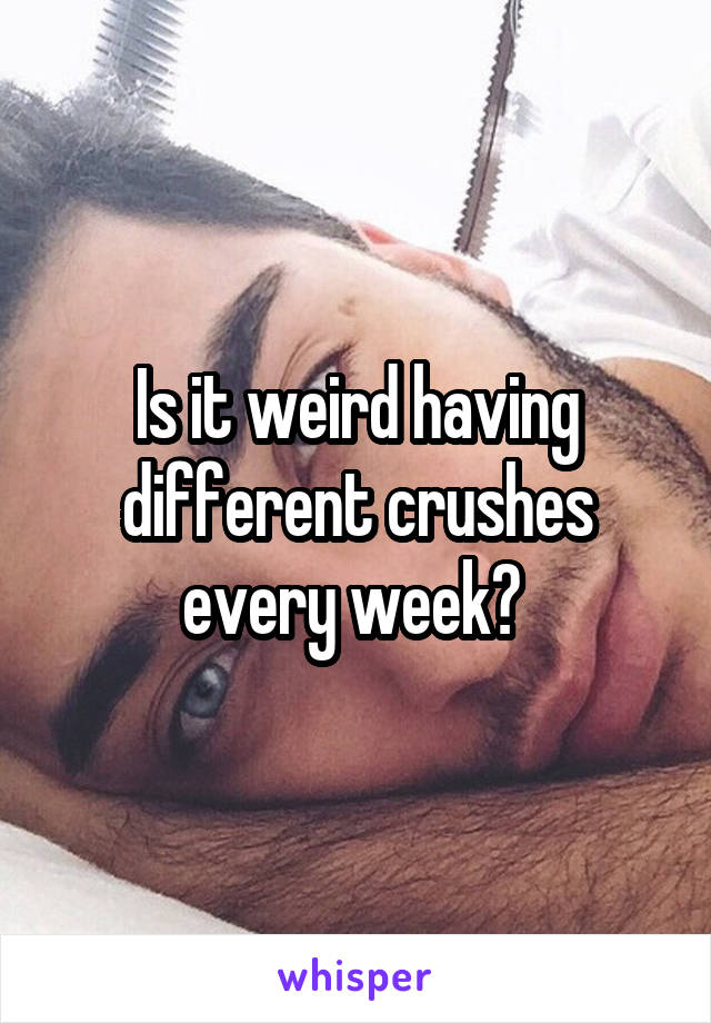 Is it weird having different crushes every week? 