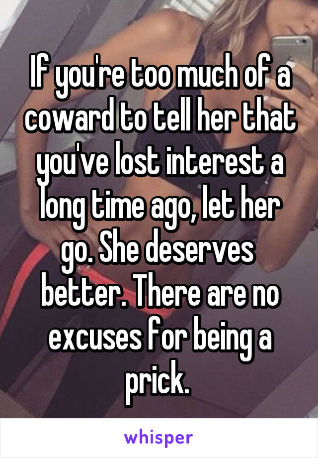 If you're too much of a coward to tell her that you've lost interest a long time ago, let her go. She deserves 
better. There are no excuses for being a prick. 