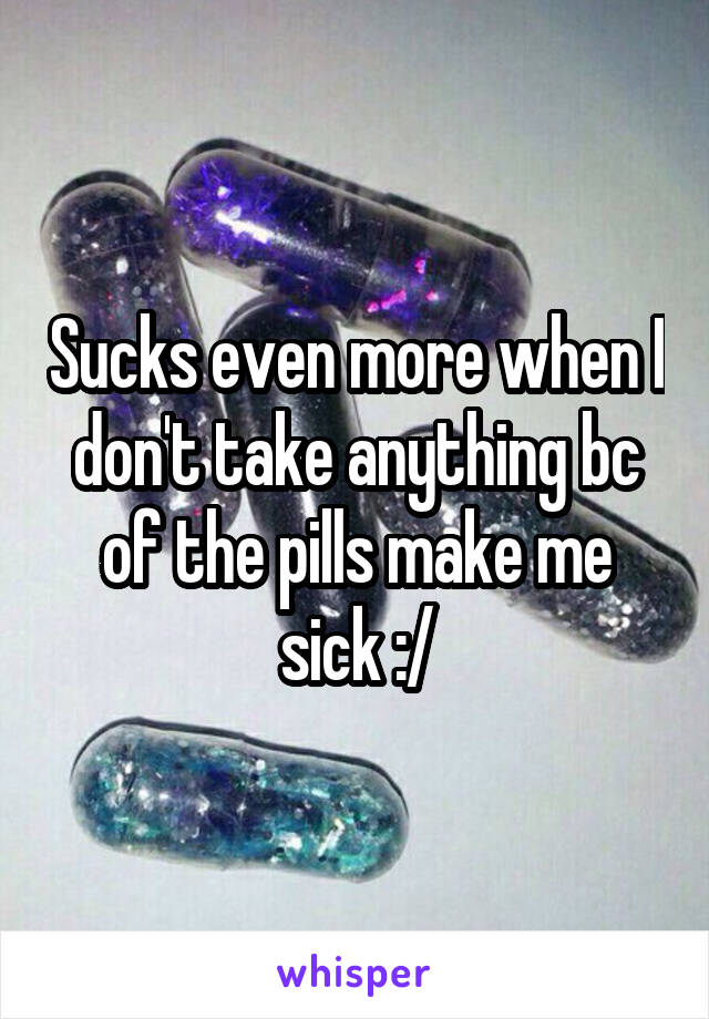 Sucks even more when I don't take anything bc of the pills make me sick :/