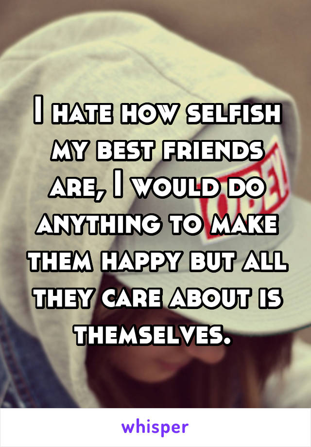 I hate how selfish my best friends are, I would do anything to make them happy but all they care about is themselves. 