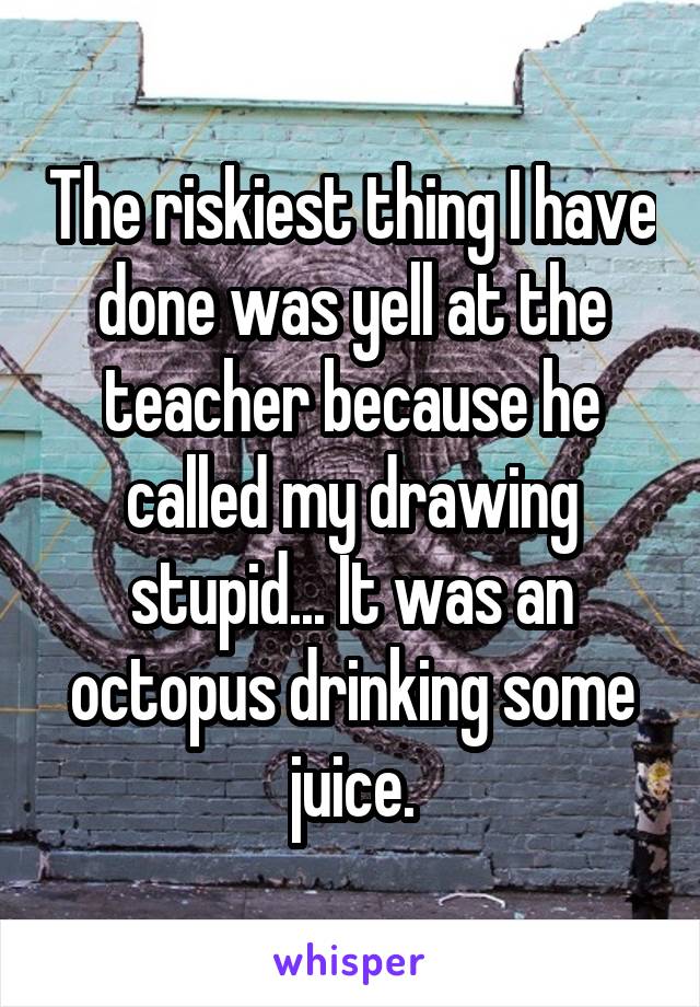 The riskiest thing I have done was yell at the teacher because he called my drawing stupid... It was an octopus drinking some juice.