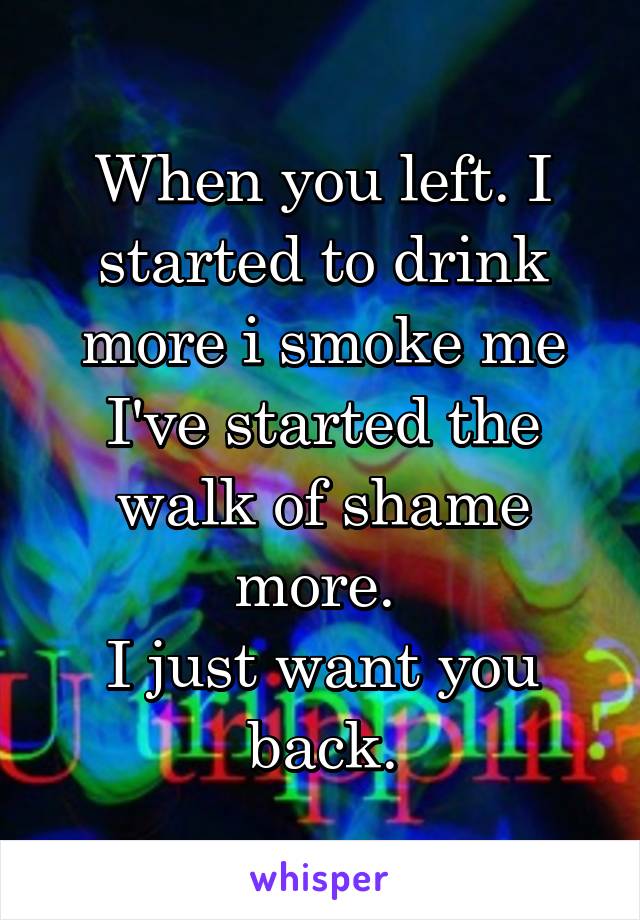 When you left. I started to drink more i smoke me I've started the walk of shame more. 
I just want you back.