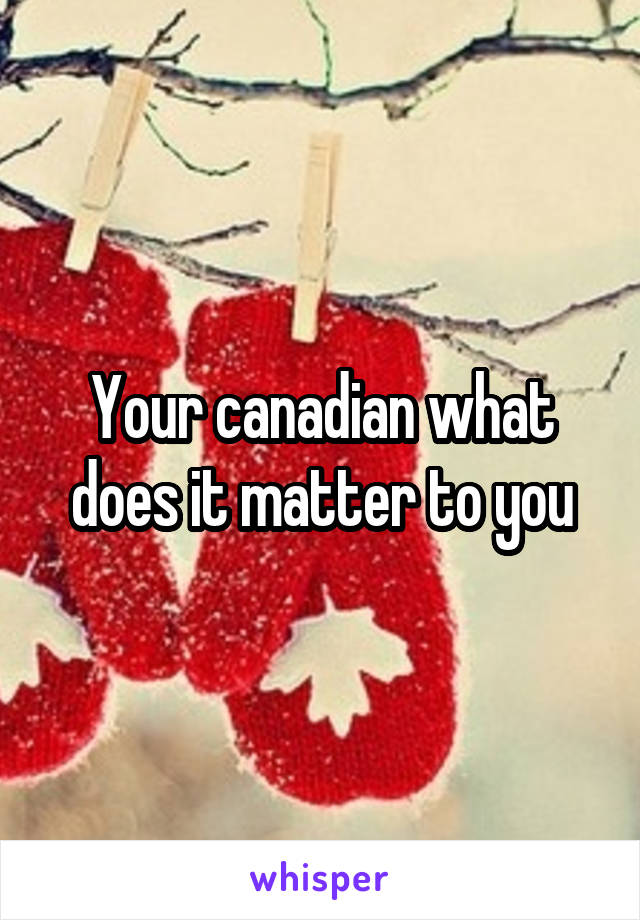 Your canadian what does it matter to you
