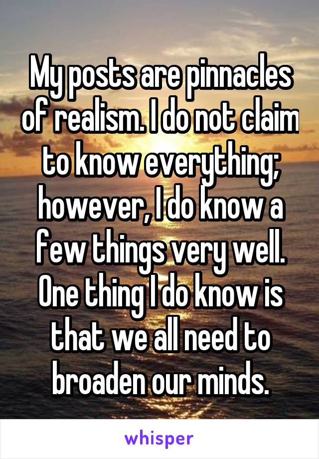 My posts are pinnacles of realism. I do not claim to know everything; however, I do know a few things very well. One thing I do know is that we all need to broaden our minds.