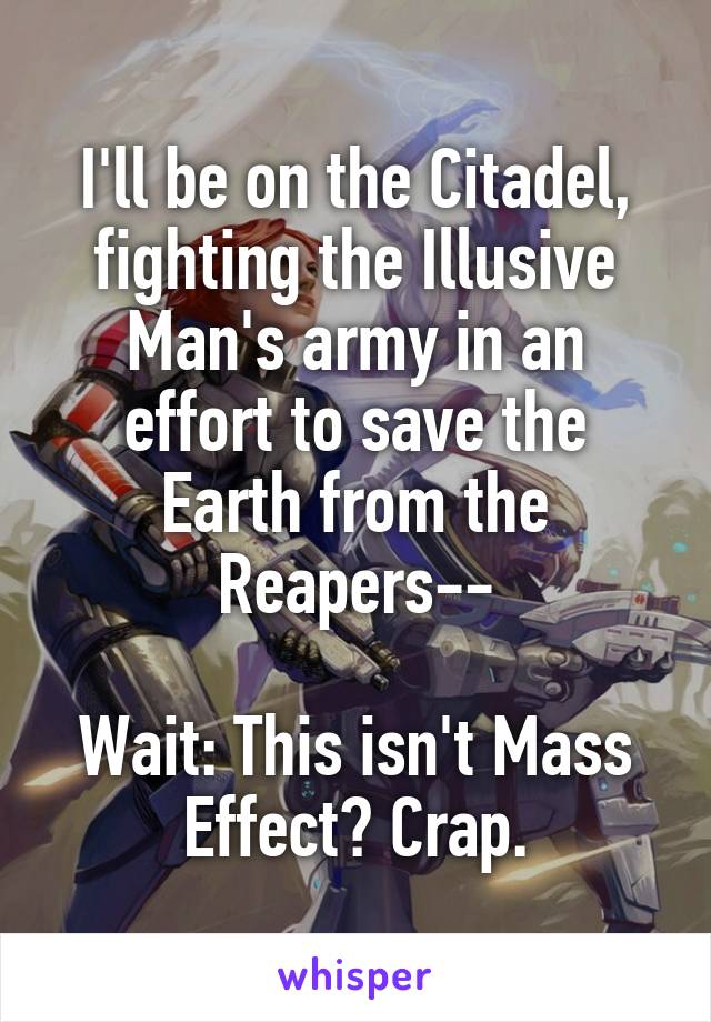 I'll be on the Citadel, fighting the Illusive Man's army in an effort to save the Earth from the Reapers--

Wait: This isn't Mass Effect? Crap.