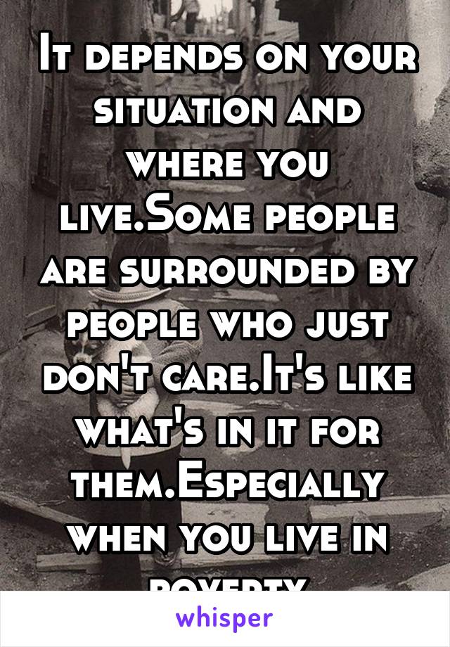 It depends on your situation and where you live.Some people are surrounded by people who just don't care.It's like what's in it for them.Especially when you live in poverty