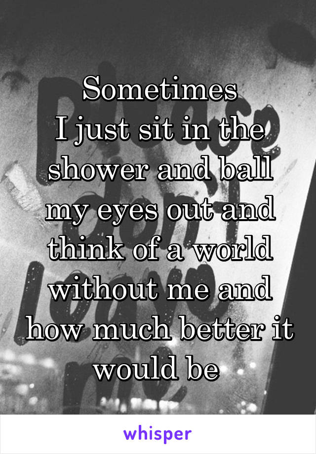 Sometimes
I just sit in the shower and ball my eyes out and think of a world without me and how much better it would be 
