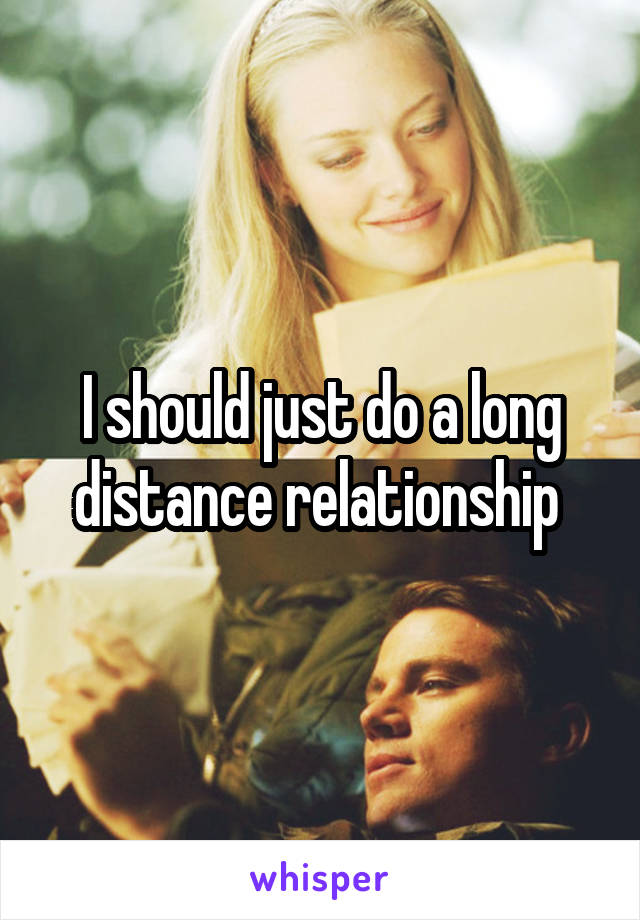 I should just do a long distance relationship 