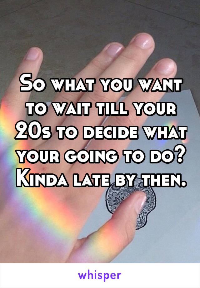 So what you want to wait till your 20s to decide what your going to do? Kinda late by then. 