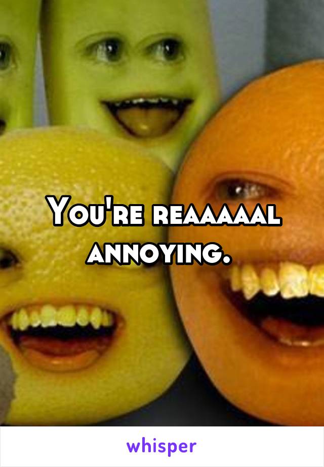 You're reaaaaal annoying. 