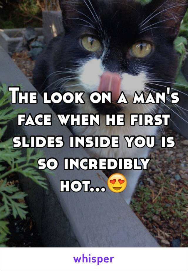 The look on a man's face when he first slides inside you is so incredibly hot...😍