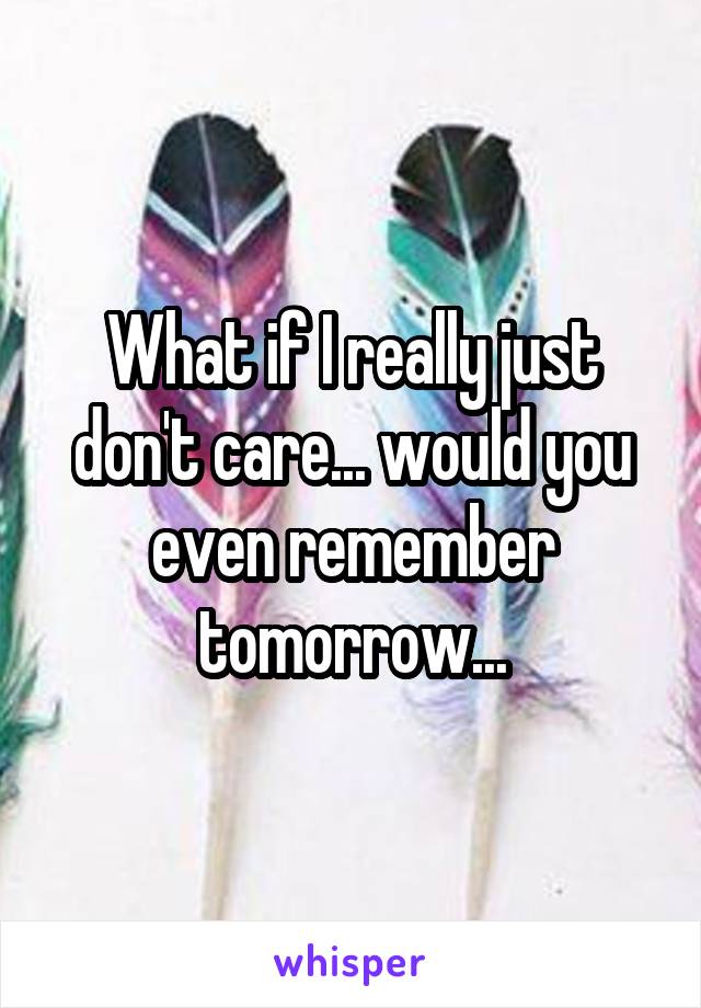 What if I really just don't care... would you even remember tomorrow...