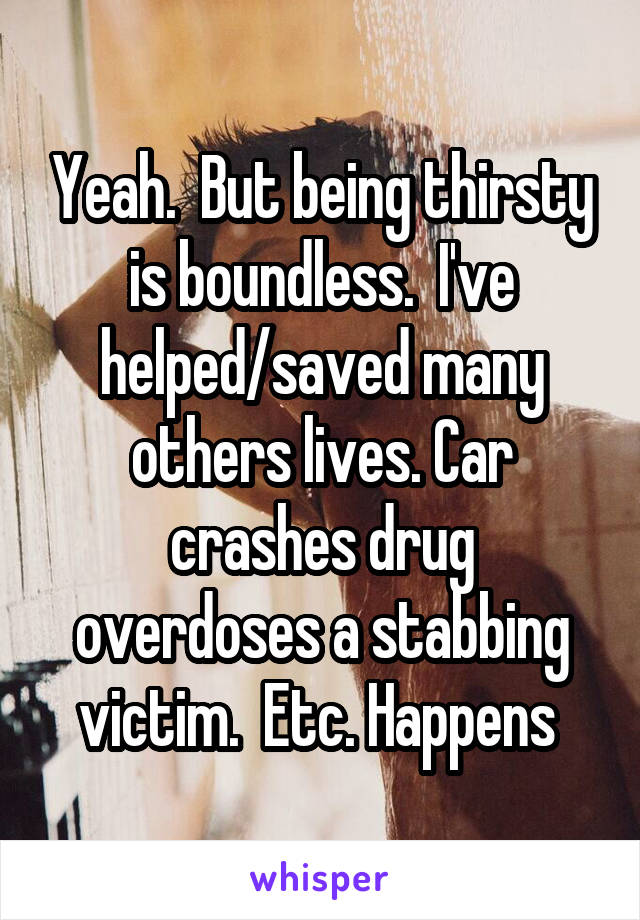 Yeah.  But being thirsty is boundless.  I've helped/saved many others lives. Car crashes drug overdoses a stabbing victim.  Etc. Happens 