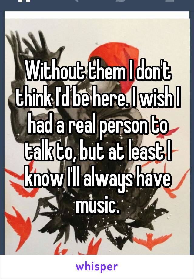 Without them I don't think I'd be here. I wish I had a real person to talk to, but at least I know I'll always have music.