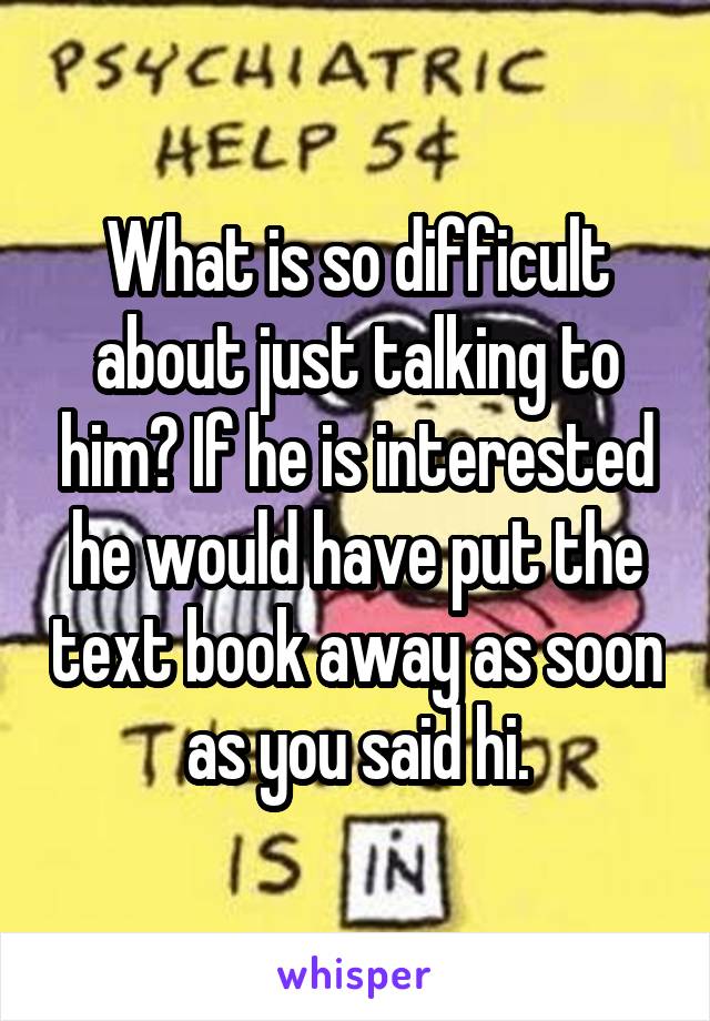 What is so difficult about just talking to him? If he is interested he would have put the text book away as soon as you said hi.