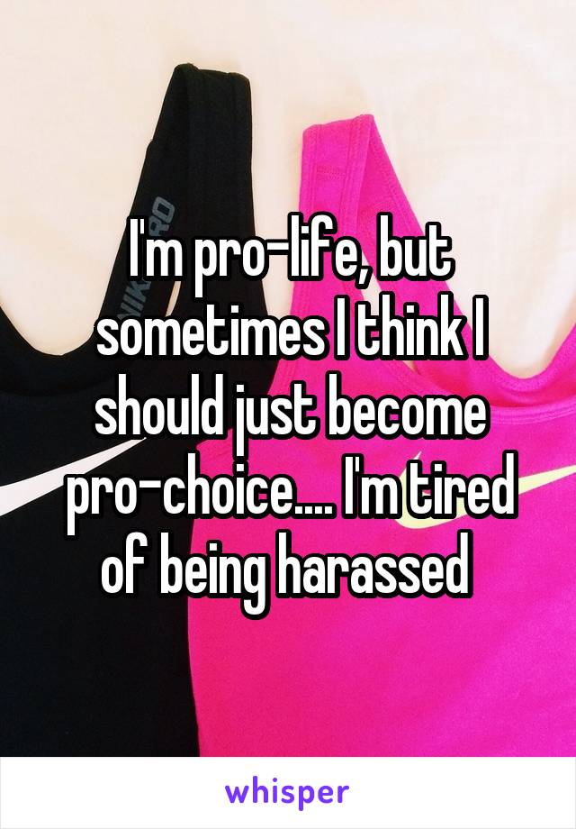 I'm pro-life, but sometimes I think I should just become pro-choice.... I'm tired of being harassed 
