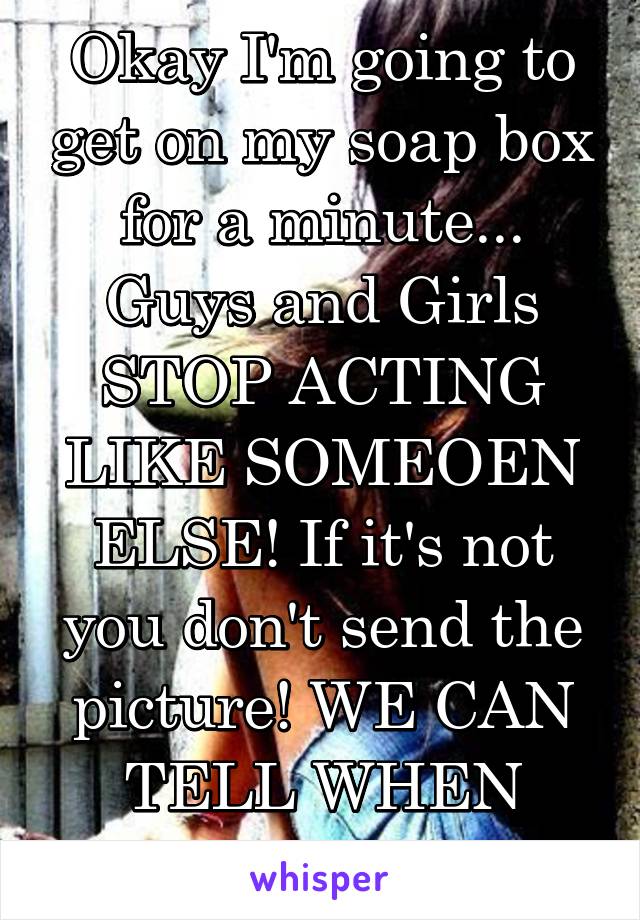 Okay I'm going to get on my soap box for a minute... Guys and Girls STOP ACTING LIKE SOMEOEN ELSE! If it's not you don't send the picture! WE CAN TELL WHEN THEY ARE FAKE 