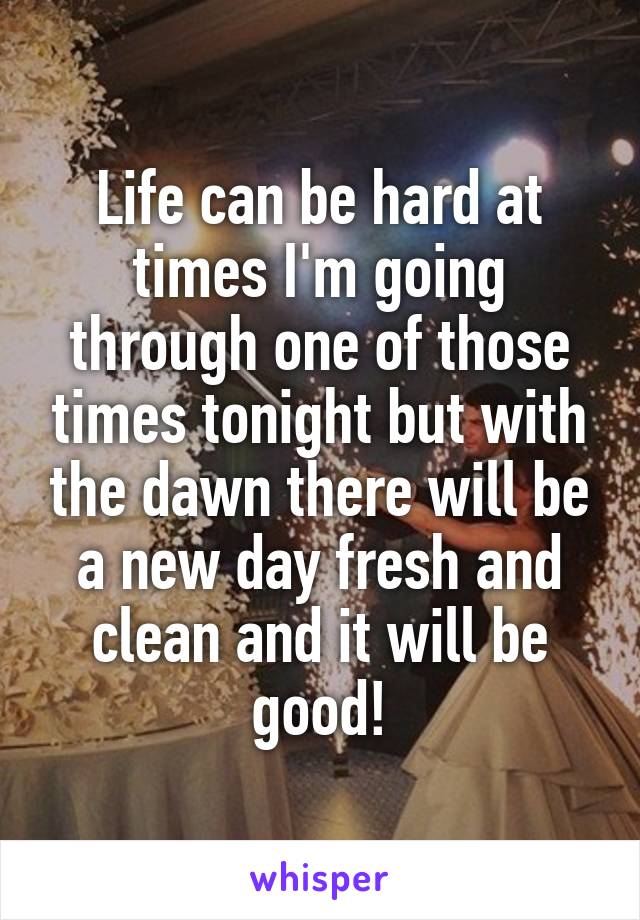 Life can be hard at times I'm going through one of those times tonight but with the dawn there will be a new day fresh and clean and it will be good!