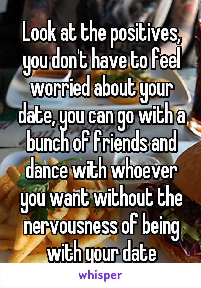 Look at the positives, you don't have to feel worried about your date, you can go with a bunch of friends and dance with whoever you want without the nervousness of being with your date