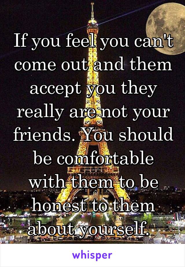 If you feel you can't come out and them accept you they really are not your friends. You should be comfortable with them to be honest to them about yourself.  