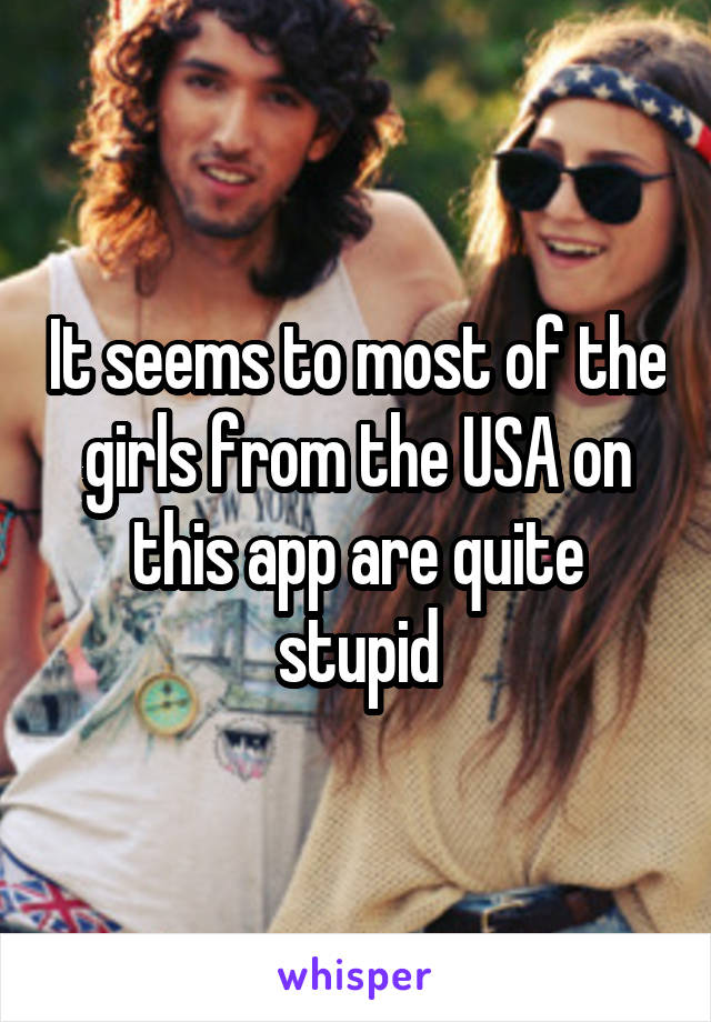 It seems to most of the girls from the USA on this app are quite stupid