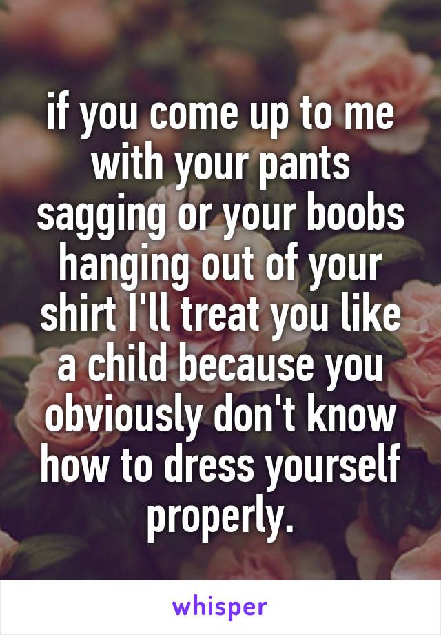 if you come up to me with your pants sagging or your boobs hanging out of your shirt I'll treat you like a child because you obviously don't know how to dress yourself properly.