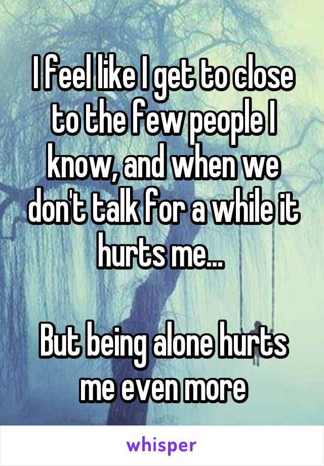 I feel like I get to close to the few people I know, and when we don't talk for a while it hurts me... 

But being alone hurts me even more