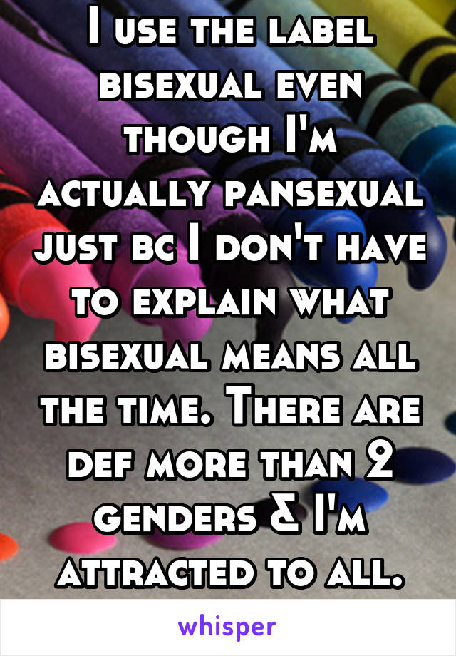 I use the label bisexual even though I'm actually pansexual just bc I don't have to explain what bisexual means all the time. There are def more than 2 genders & I'm attracted to all. Easier to say bi