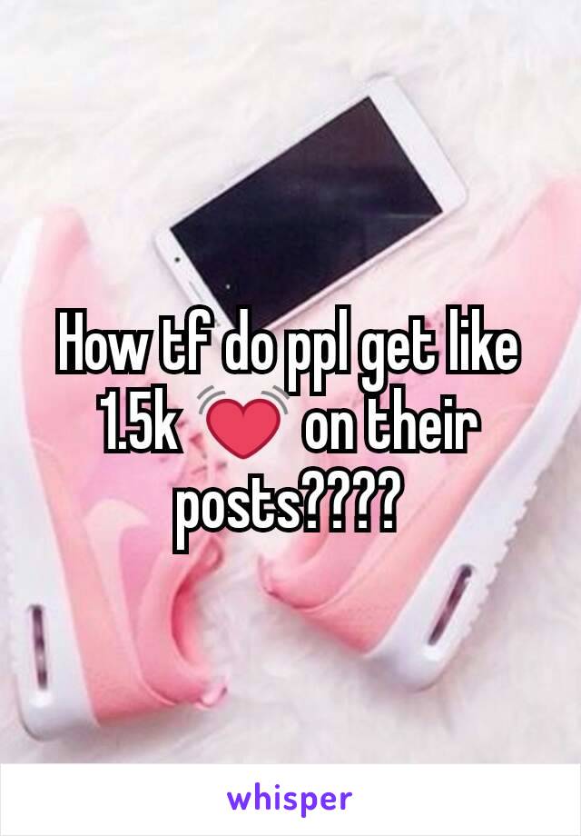How tf do ppl get like 1.5k 💓 on their posts????