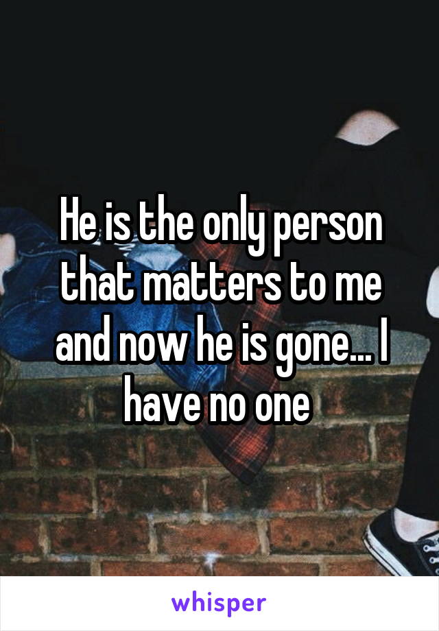 He is the only person that matters to me and now he is gone... I have no one 