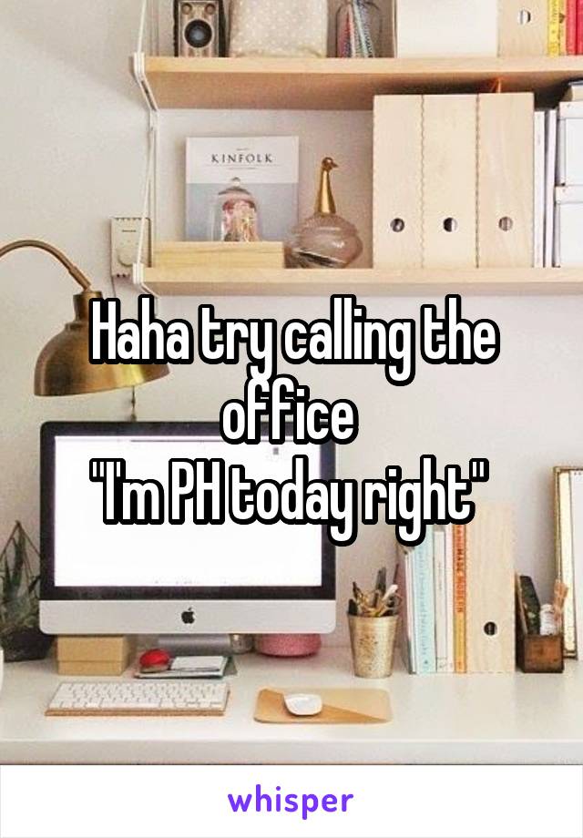 Haha try calling the office 
"I'm PH today right" 