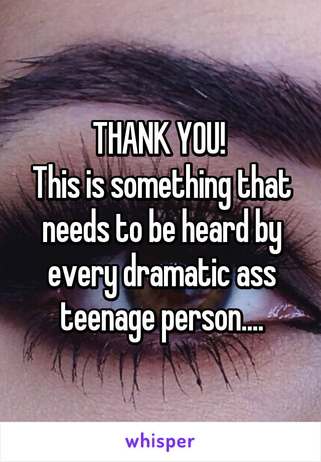THANK YOU! 
This is something that needs to be heard by every dramatic ass teenage person....