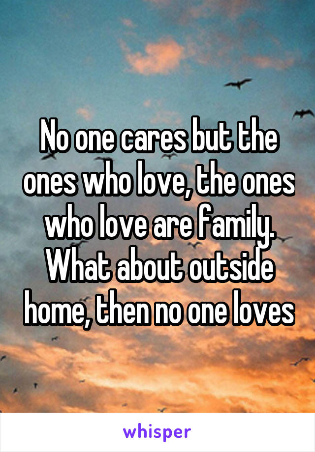 No one cares but the ones who love, the ones who love are family. What about outside home, then no one loves