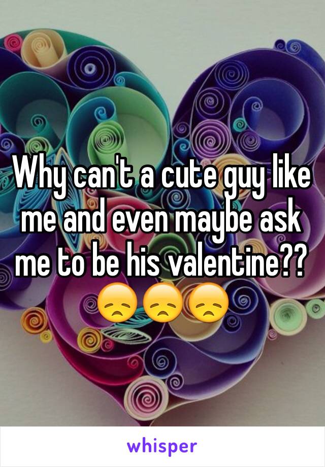 Why can't a cute guy like me and even maybe ask me to be his valentine??😞😞😞