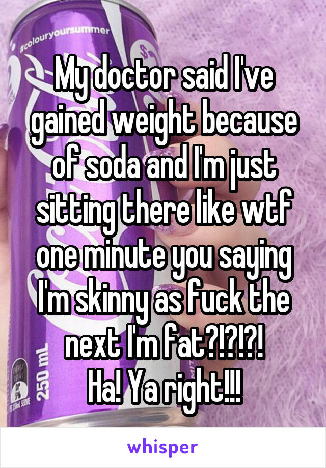 My doctor said I've gained weight because of soda and I'm just sitting there like wtf one minute you saying I'm skinny as fuck the next I'm fat?!?!?!
Ha! Ya right!!!