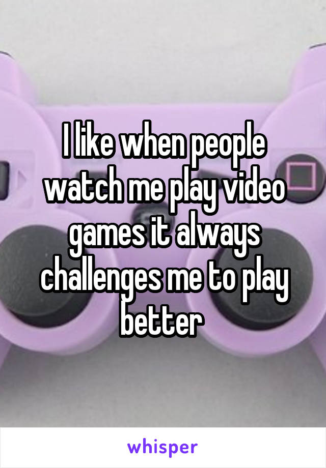 I like when people watch me play video games it always challenges me to play better 
