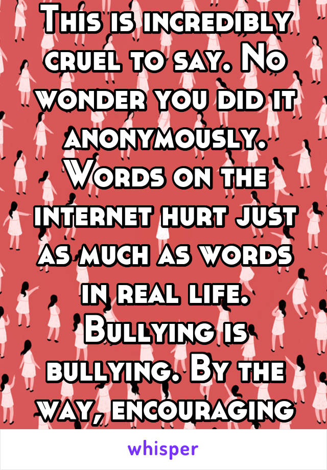 This is incredibly cruel to say. No wonder you did it anonymously. Words on the internet hurt just as much as words in real life. Bullying is bullying. By the way, encouraging suicide is illegal. 