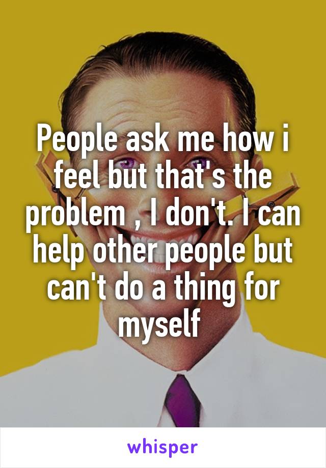 People ask me how i feel but that's the problem , I don't. I can help other people but can't do a thing for myself 
