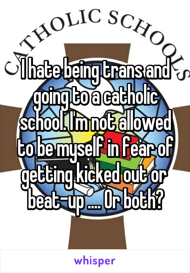 I hate being trans and going to a catholic school. I'm not allowed to be myself in fear of getting kicked out or 
beat-up .... Or both?
