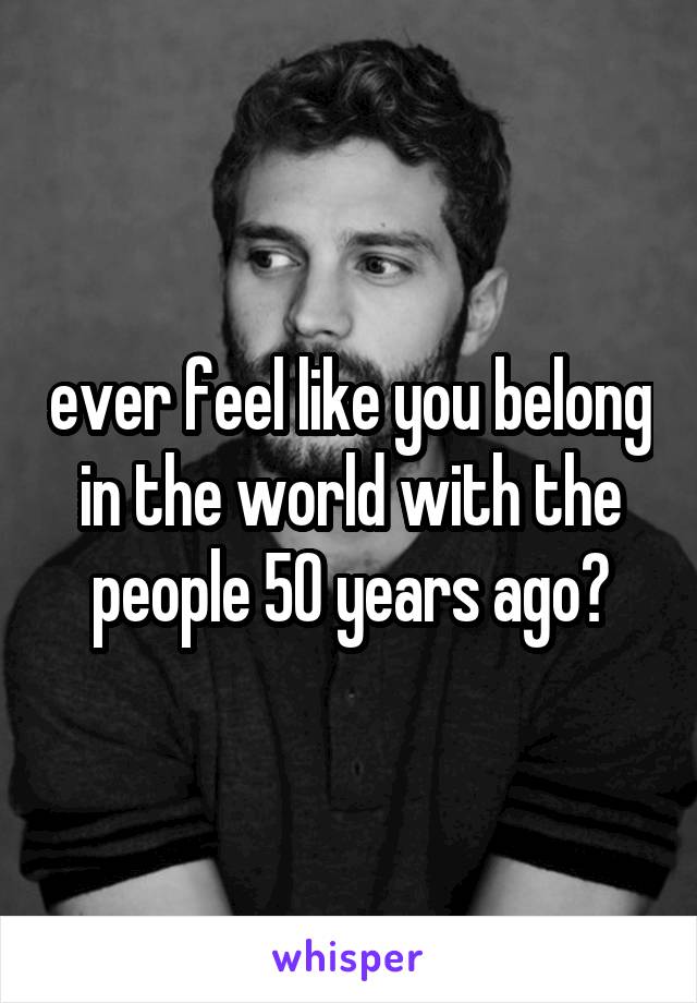 ever feel like you belong in the world with the people 50 years ago?