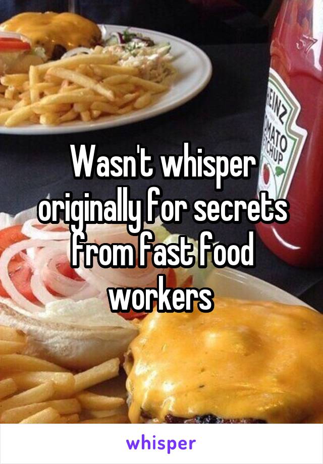 Wasn't whisper originally for secrets from fast food workers 
