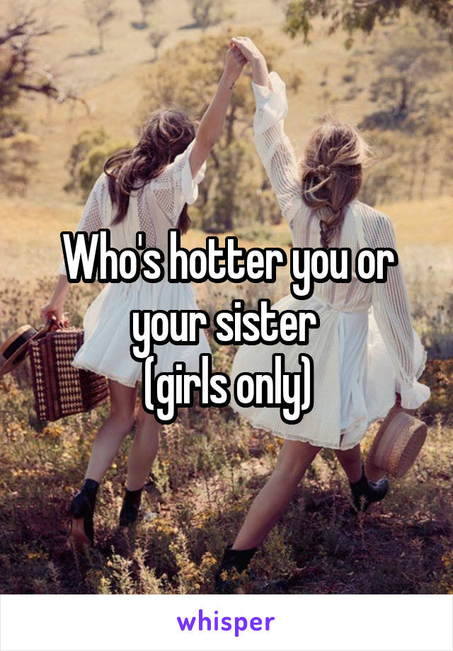Who's hotter you or your sister 
(girls only)