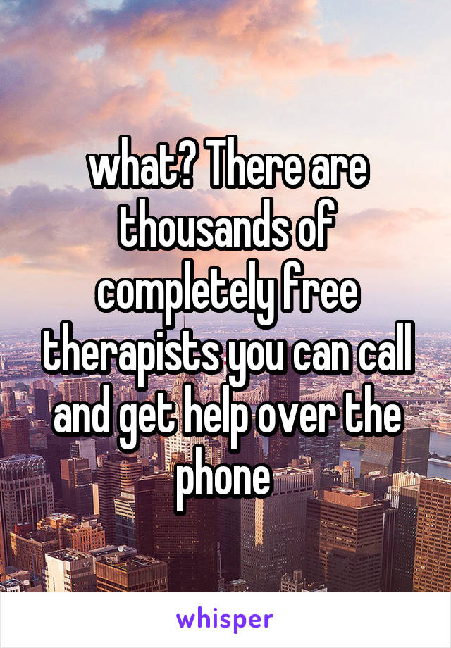 what? There are thousands of completely free therapists you can call and get help over the phone 