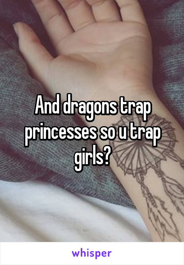 And dragons trap princesses so u trap girls?