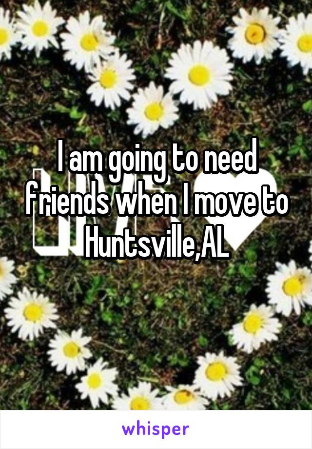 I am going to need friends when I move to Huntsville,AL
