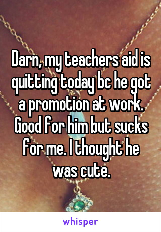 Darn, my teachers aid is quitting today bc he got a promotion at work. Good for him but sucks for me. I thought he was cute.