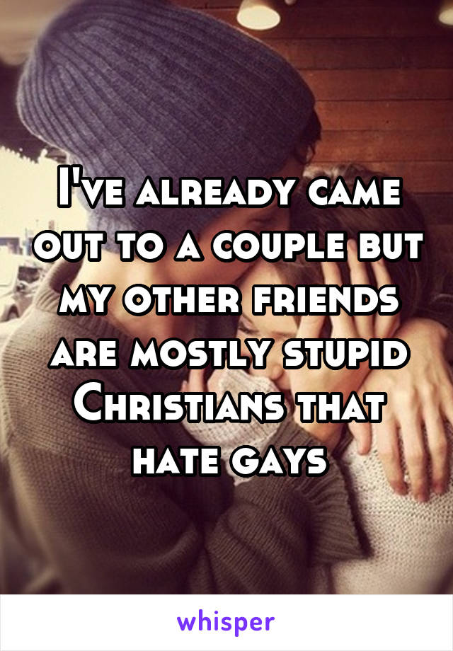 I've already came out to a couple but my other friends are mostly stupid Christians that hate gays