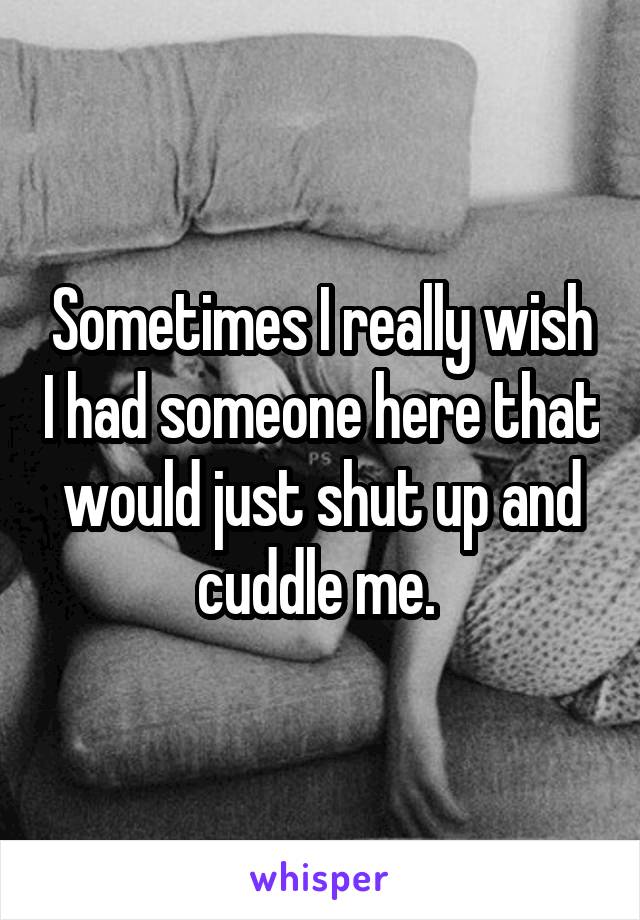 Sometimes I really wish I had someone here that would just shut up and cuddle me. 