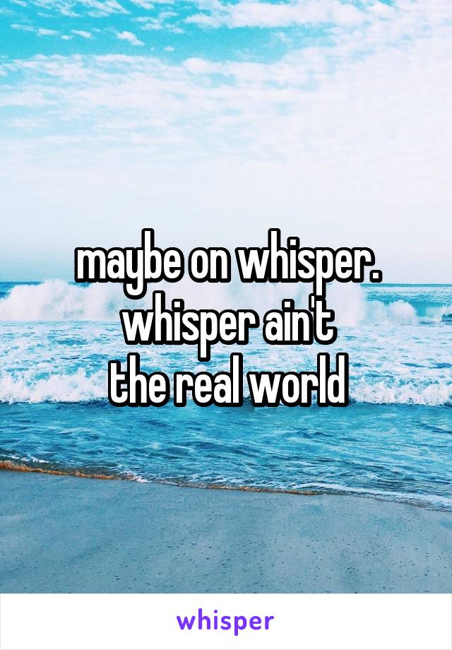 maybe on whisper.
whisper ain't
the real world