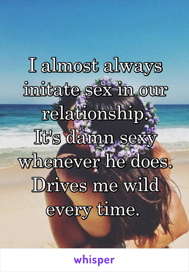 I almost always initate sex in our relationship.
It's damn sexy whenever he does. Drives me wild every time. 